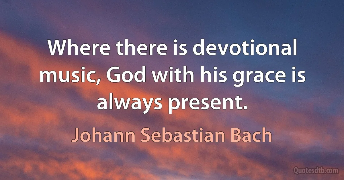 Where there is devotional music, God with his grace is always present. (Johann Sebastian Bach)