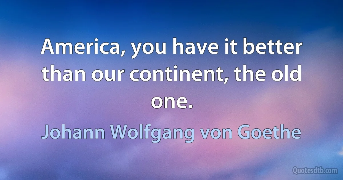 America, you have it better than our continent, the old one. (Johann Wolfgang von Goethe)