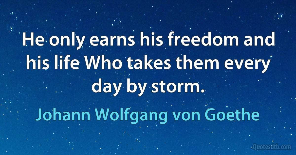 He only earns his freedom and his life Who takes them every day by storm. (Johann Wolfgang von Goethe)