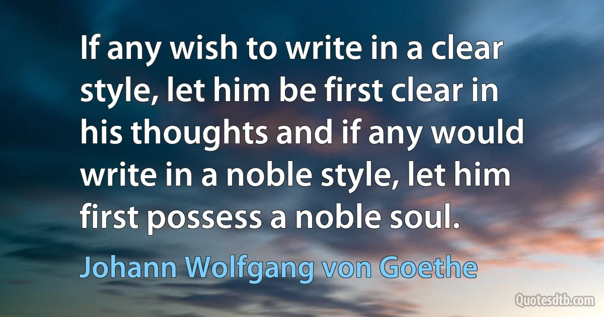 If any wish to write in a clear style, let him be first clear in his thoughts and if any would write in a noble style, let him first possess a noble soul. (Johann Wolfgang von Goethe)