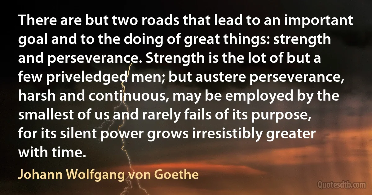 There are but two roads that lead to an important goal and to the doing of great things: strength and perseverance. Strength is the lot of but a few priveledged men; but austere perseverance, harsh and continuous, may be employed by the smallest of us and rarely fails of its purpose, for its silent power grows irresistibly greater with time. (Johann Wolfgang von Goethe)