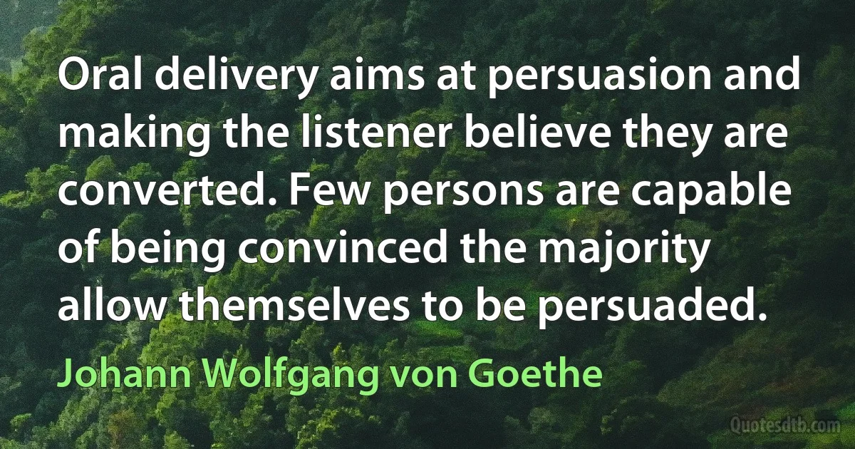 Oral delivery aims at persuasion and making the listener believe they are converted. Few persons are capable of being convinced the majority allow themselves to be persuaded. (Johann Wolfgang von Goethe)