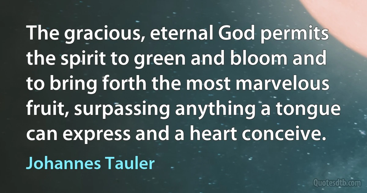 The gracious, eternal God permits the spirit to green and bloom and to bring forth the most marvelous fruit, surpassing anything a tongue can express and a heart conceive. (Johannes Tauler)