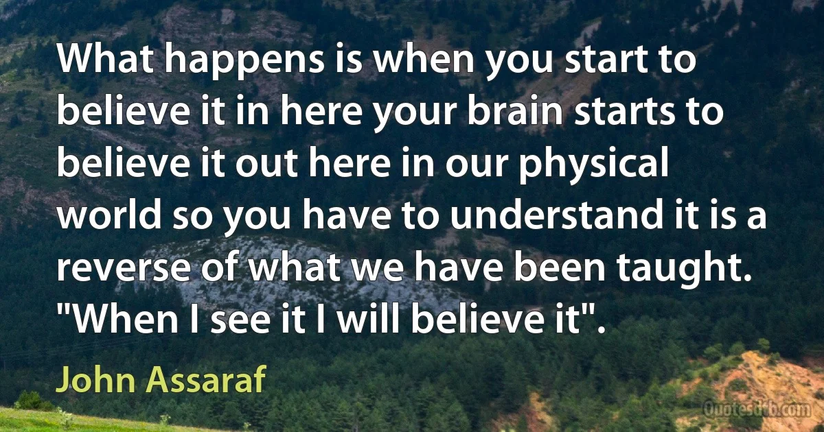 What happens is when you start to believe it in here your brain starts to believe it out here in our physical world so you have to understand it is a reverse of what we have been taught. "When I see it I will believe it". (John Assaraf)