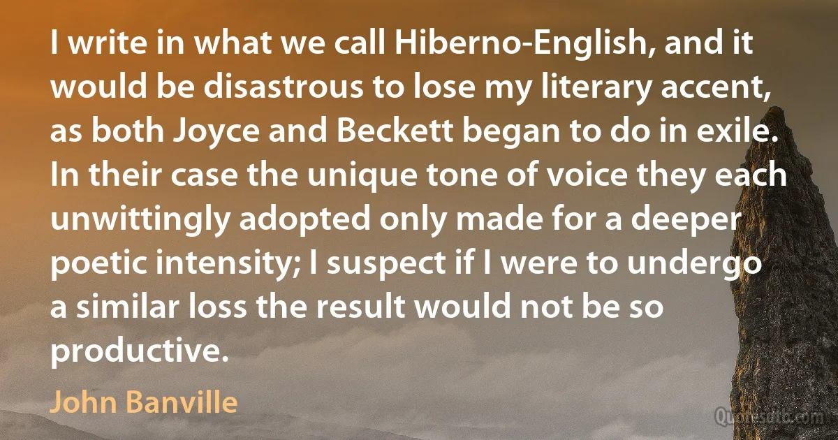 I write in what we call Hiberno-English, and it would be disastrous to lose my literary accent, as both Joyce and Beckett began to do in exile. In their case the unique tone of voice they each unwittingly adopted only made for a deeper poetic intensity; I suspect if I were to undergo a similar loss the result would not be so productive. (John Banville)