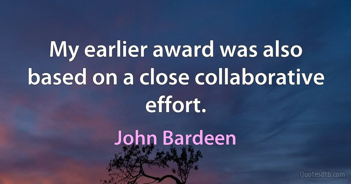 My earlier award was also based on a close collaborative effort. (John Bardeen)