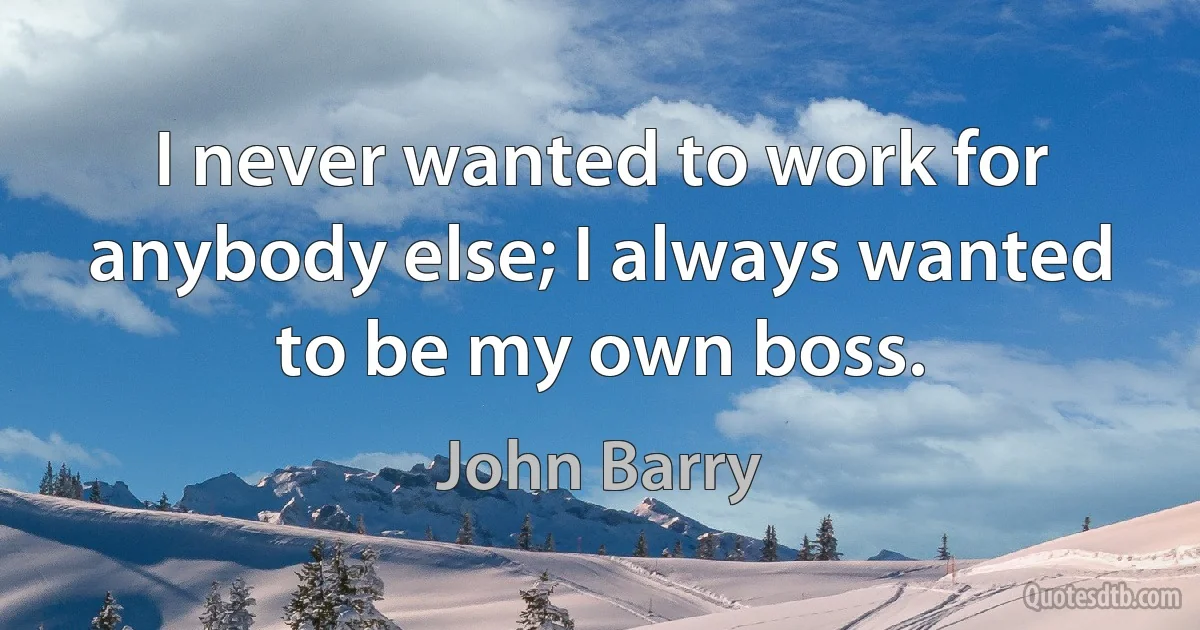 I never wanted to work for anybody else; I always wanted to be my own boss. (John Barry)