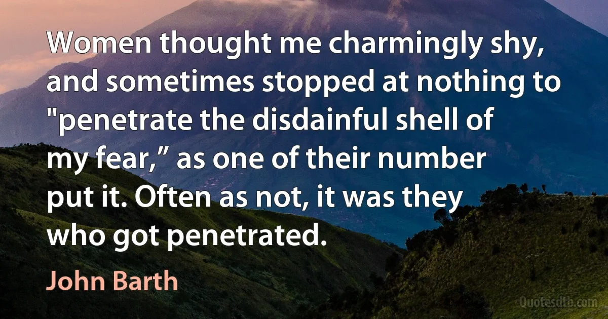 Women thought me charmingly shy, and sometimes stopped at nothing to "penetrate the disdainful shell of my fear,” as one of their number put it. Often as not, it was they who got penetrated. (John Barth)