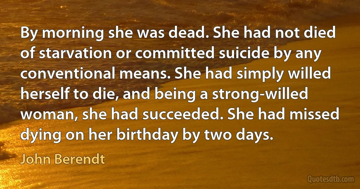 By morning she was dead. She had not died of starvation or committed suicide by any conventional means. She had simply willed herself to die, and being a strong-willed woman, she had succeeded. She had missed dying on her birthday by two days. (John Berendt)