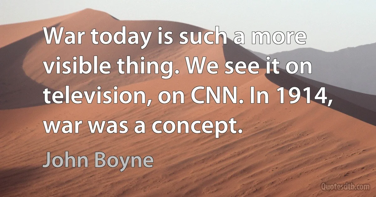 War today is such a more visible thing. We see it on television, on CNN. In 1914, war was a concept. (John Boyne)