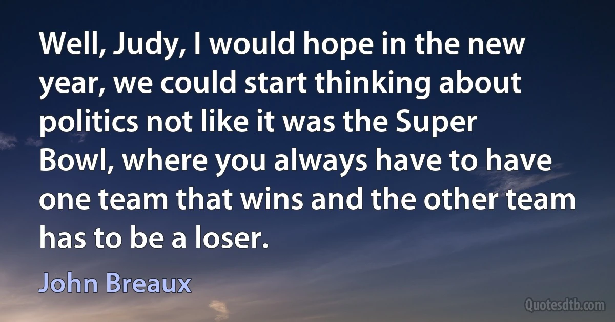 Well, Judy, I would hope in the new year, we could start thinking about politics not like it was the Super Bowl, where you always have to have one team that wins and the other team has to be a loser. (John Breaux)