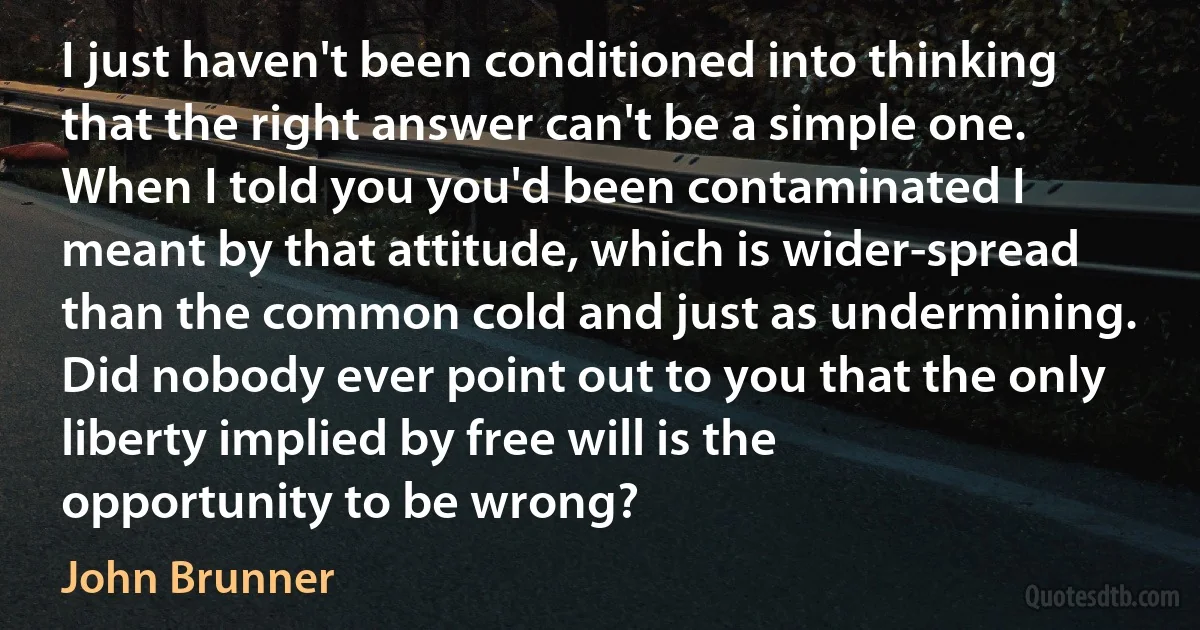 I just haven't been conditioned into thinking that the right answer can't be a simple one. When I told you you'd been contaminated I meant by that attitude, which is wider-spread than the common cold and just as undermining. Did nobody ever point out to you that the only liberty implied by free will is the opportunity to be wrong? (John Brunner)