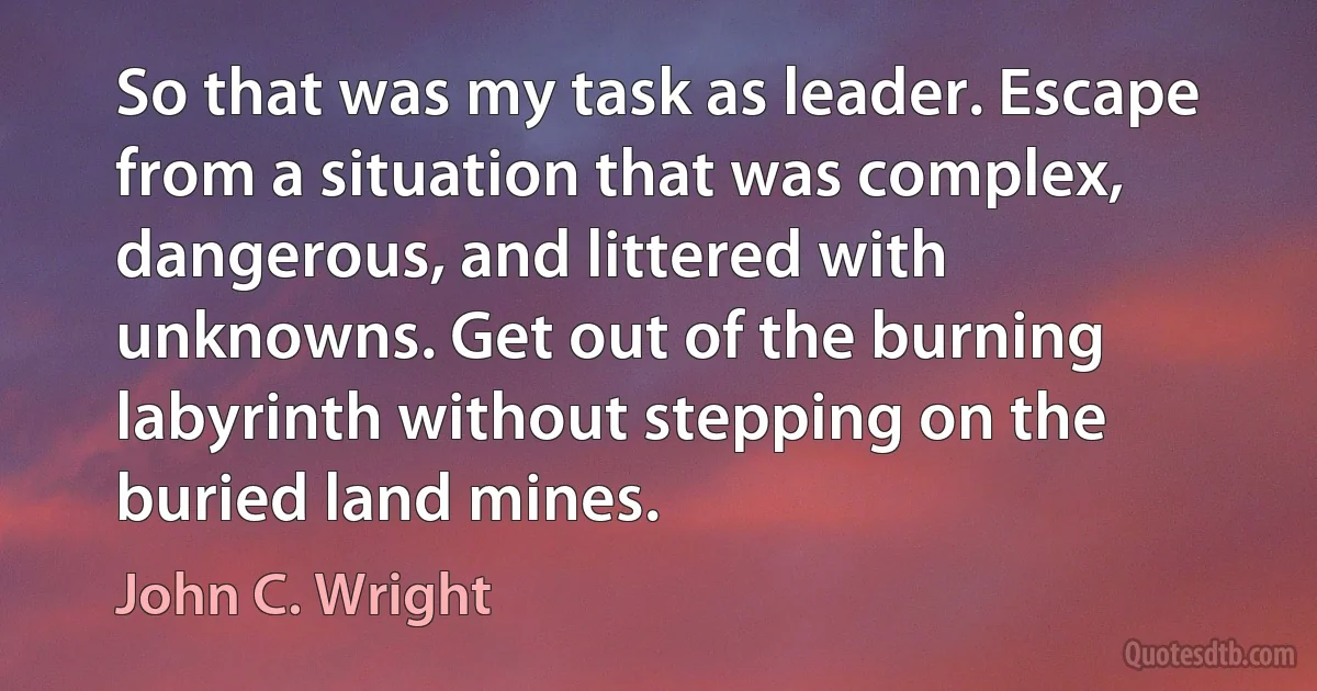 So that was my task as leader. Escape from a situation that was complex, dangerous, and littered with unknowns. Get out of the burning labyrinth without stepping on the buried land mines. (John C. Wright)