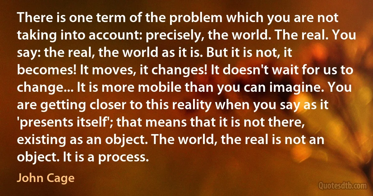 There is one term of the problem which you are not taking into account: precisely, the world. The real. You say: the real, the world as it is. But it is not, it becomes! It moves, it changes! It doesn't wait for us to change... It is more mobile than you can imagine. You are getting closer to this reality when you say as it 'presents itself'; that means that it is not there, existing as an object. The world, the real is not an object. It is a process. (John Cage)