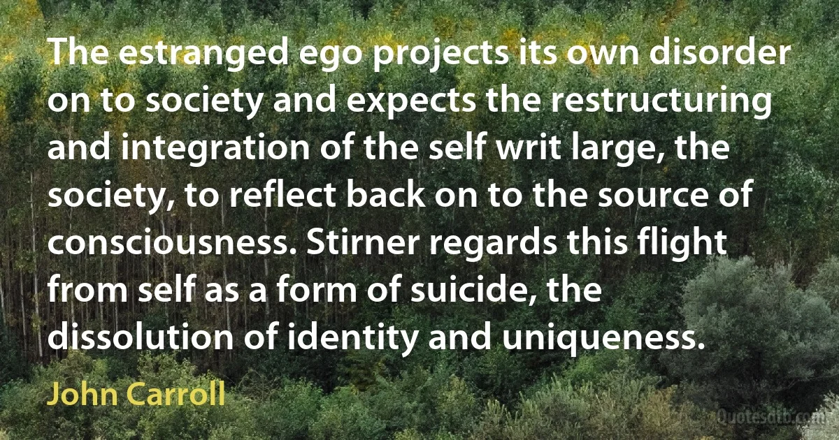 The estranged ego projects its own disorder on to society and expects the restructuring and integration of the self writ large, the society, to reflect back on to the source of consciousness. Stirner regards this flight from self as a form of suicide, the dissolution of identity and uniqueness. (John Carroll)