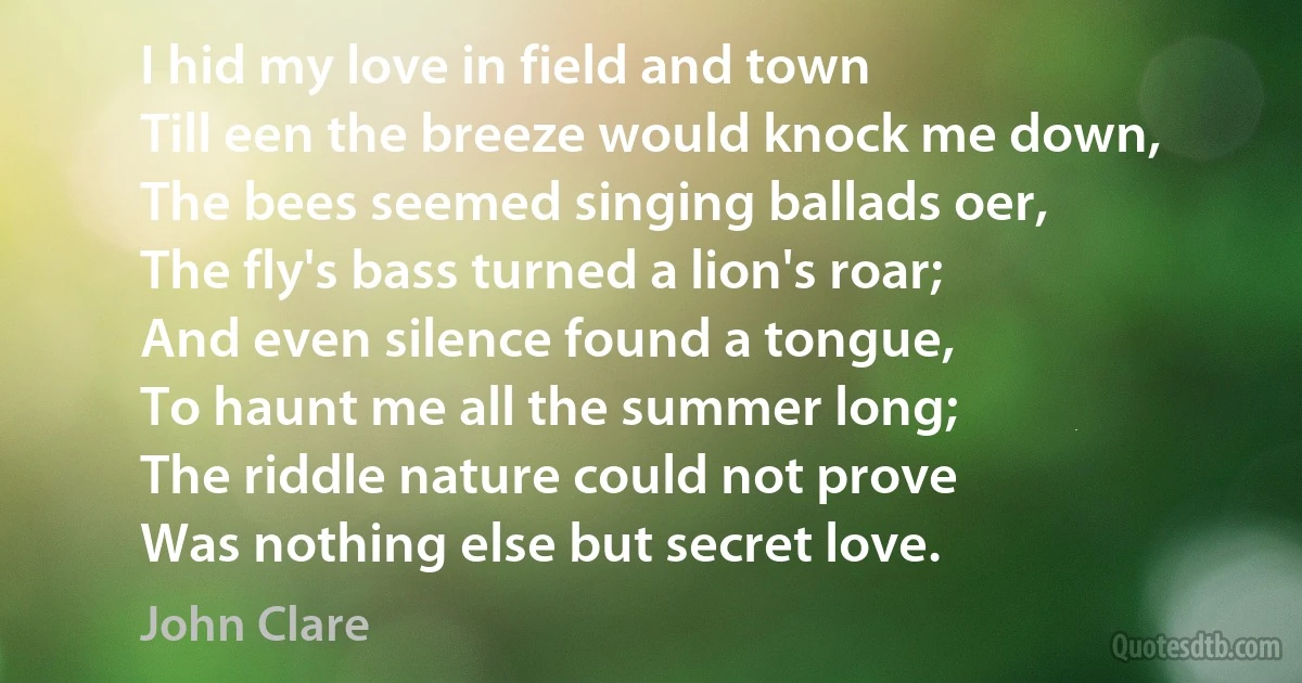 I hid my love in field and town
Till een the breeze would knock me down,
The bees seemed singing ballads oer,
The fly's bass turned a lion's roar;
And even silence found a tongue,
To haunt me all the summer long;
The riddle nature could not prove
Was nothing else but secret love. (John Clare)