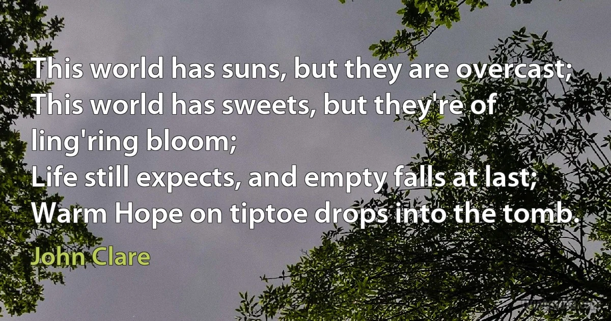 This world has suns, but they are overcast;
This world has sweets, but they're of ling'ring bloom;
Life still expects, and empty falls at last;
Warm Hope on tiptoe drops into the tomb. (John Clare)