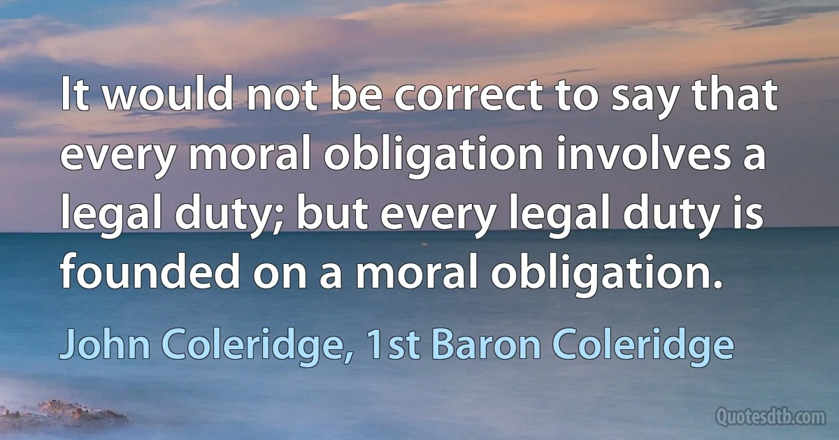 It would not be correct to say that every moral obligation involves a legal duty; but every legal duty is founded on a moral obligation. (John Coleridge, 1st Baron Coleridge)