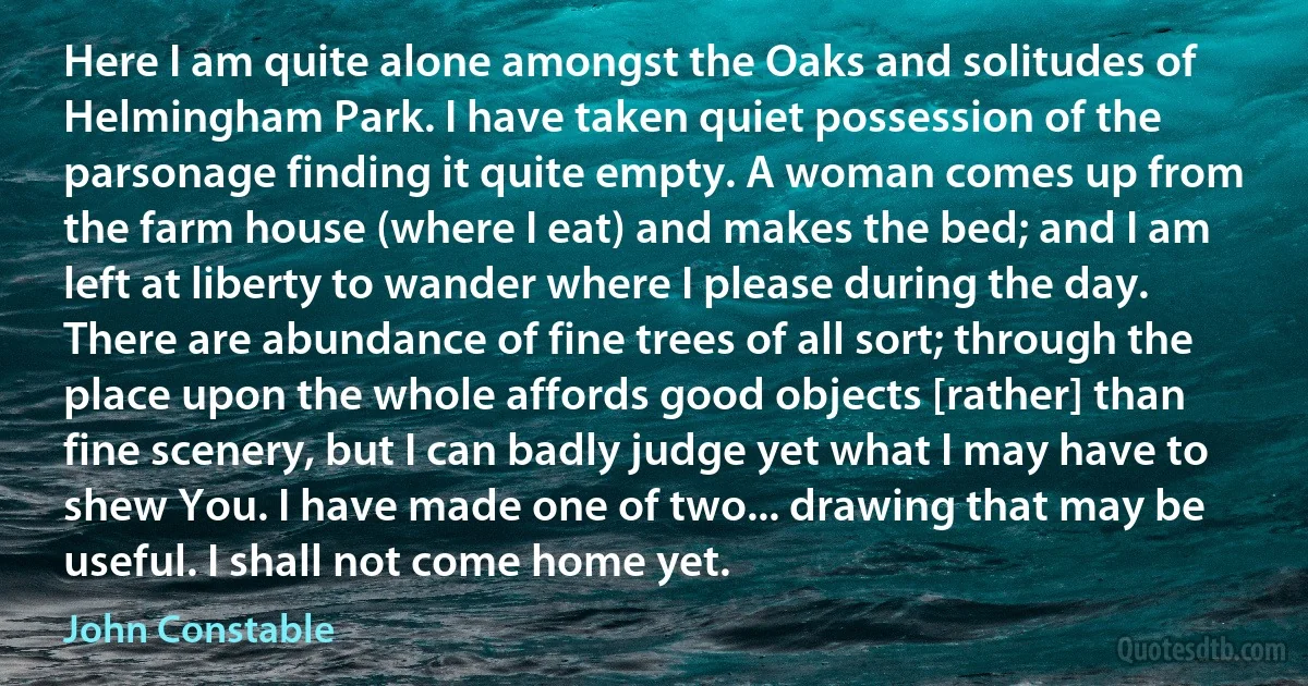 Here I am quite alone amongst the Oaks and solitudes of Helmingham Park. I have taken quiet possession of the parsonage finding it quite empty. A woman comes up from the farm house (where I eat) and makes the bed; and I am left at liberty to wander where I please during the day. There are abundance of fine trees of all sort; through the place upon the whole affords good objects [rather] than fine scenery, but I can badly judge yet what I may have to shew You. I have made one of two... drawing that may be useful. I shall not come home yet. (John Constable)