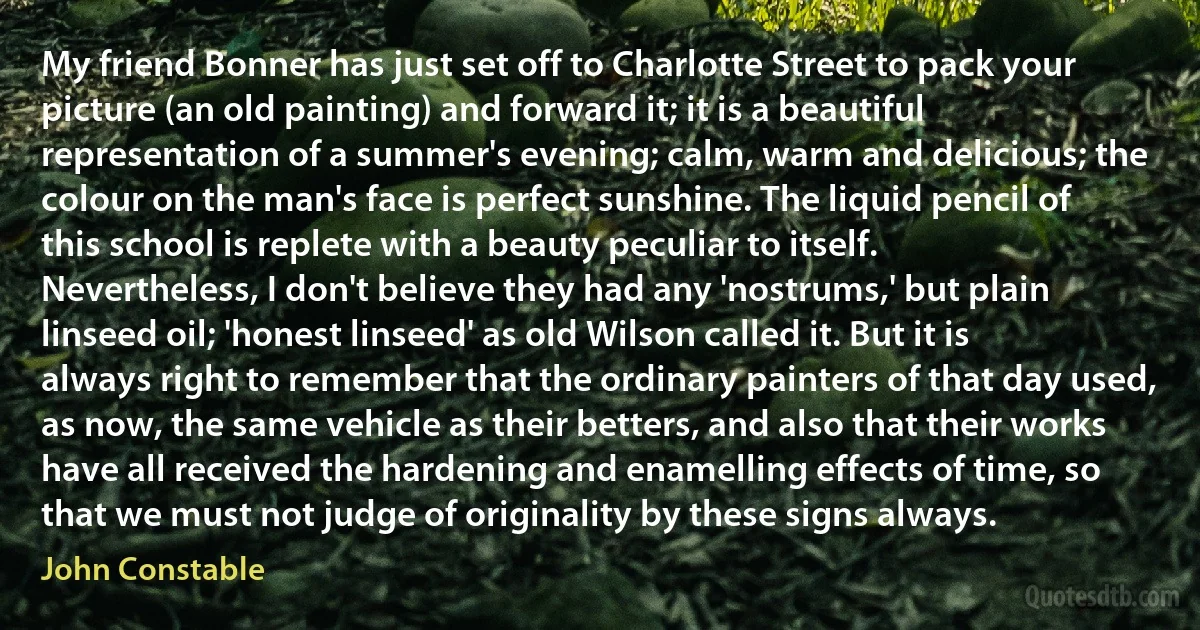 My friend Bonner has just set off to Charlotte Street to pack your picture (an old painting) and forward it; it is a beautiful representation of a summer's evening; calm, warm and delicious; the colour on the man's face is perfect sunshine. The liquid pencil of this school is replete with a beauty peculiar to itself. Nevertheless, I don't believe they had any 'nostrums,' but plain linseed oil; 'honest linseed' as old Wilson called it. But it is always right to remember that the ordinary painters of that day used, as now, the same vehicle as their betters, and also that their works have all received the hardening and enamelling effects of time, so that we must not judge of originality by these signs always. (John Constable)