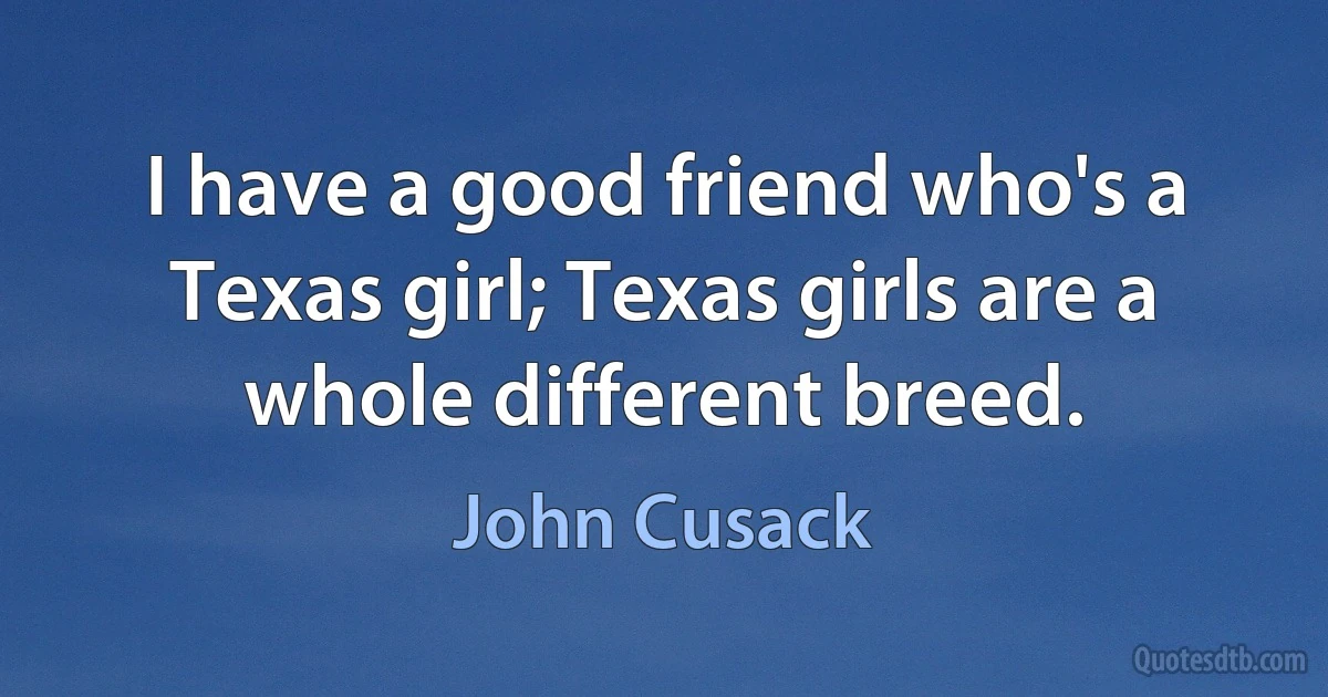 I have a good friend who's a Texas girl; Texas girls are a whole different breed. (John Cusack)