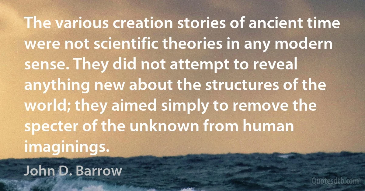 The various creation stories of ancient time were not scientific theories in any modern sense. They did not attempt to reveal anything new about the structures of the world; they aimed simply to remove the specter of the unknown from human imaginings. (John D. Barrow)