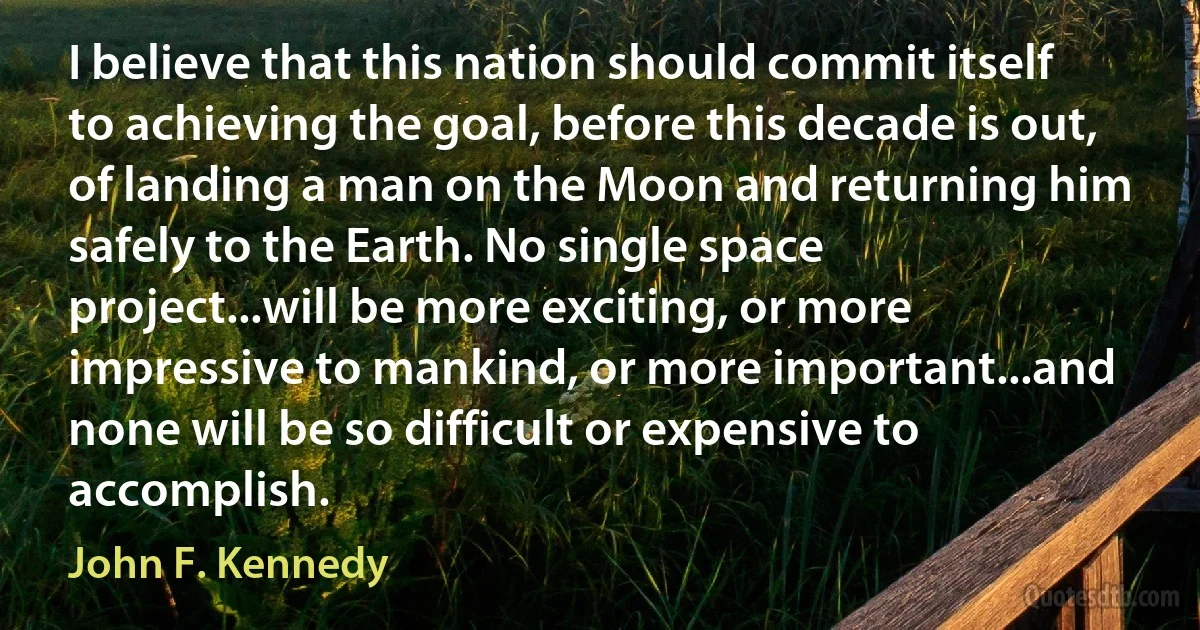 I believe that this nation should commit itself to achieving the goal, before this decade is out, of landing a man on the Moon and returning him safely to the Earth. No single space project...will be more exciting, or more impressive to mankind, or more important...and none will be so difficult or expensive to accomplish. (John F. Kennedy)