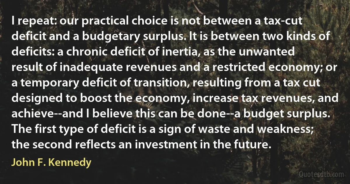 I repeat: our practical choice is not between a tax-cut deficit and a budgetary surplus. It is between two kinds of deficits: a chronic deficit of inertia, as the unwanted result of inadequate revenues and a restricted economy; or a temporary deficit of transition, resulting from a tax cut designed to boost the economy, increase tax revenues, and achieve--and I believe this can be done--a budget surplus. The first type of deficit is a sign of waste and weakness; the second reflects an investment in the future. (John F. Kennedy)