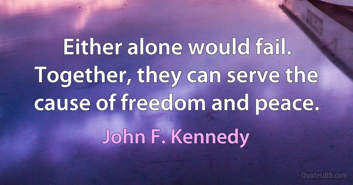 Either alone would fail. Together, they can serve the cause of freedom and peace. (John F. Kennedy)