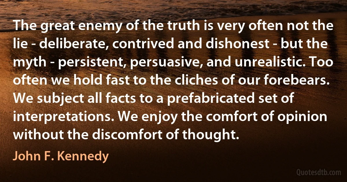 The great enemy of the truth is very often not the lie - deliberate, contrived and dishonest - but the myth - persistent, persuasive, and unrealistic. Too often we hold fast to the cliches of our forebears. We subject all facts to a prefabricated set of interpretations. We enjoy the comfort of opinion without the discomfort of thought. (John F. Kennedy)