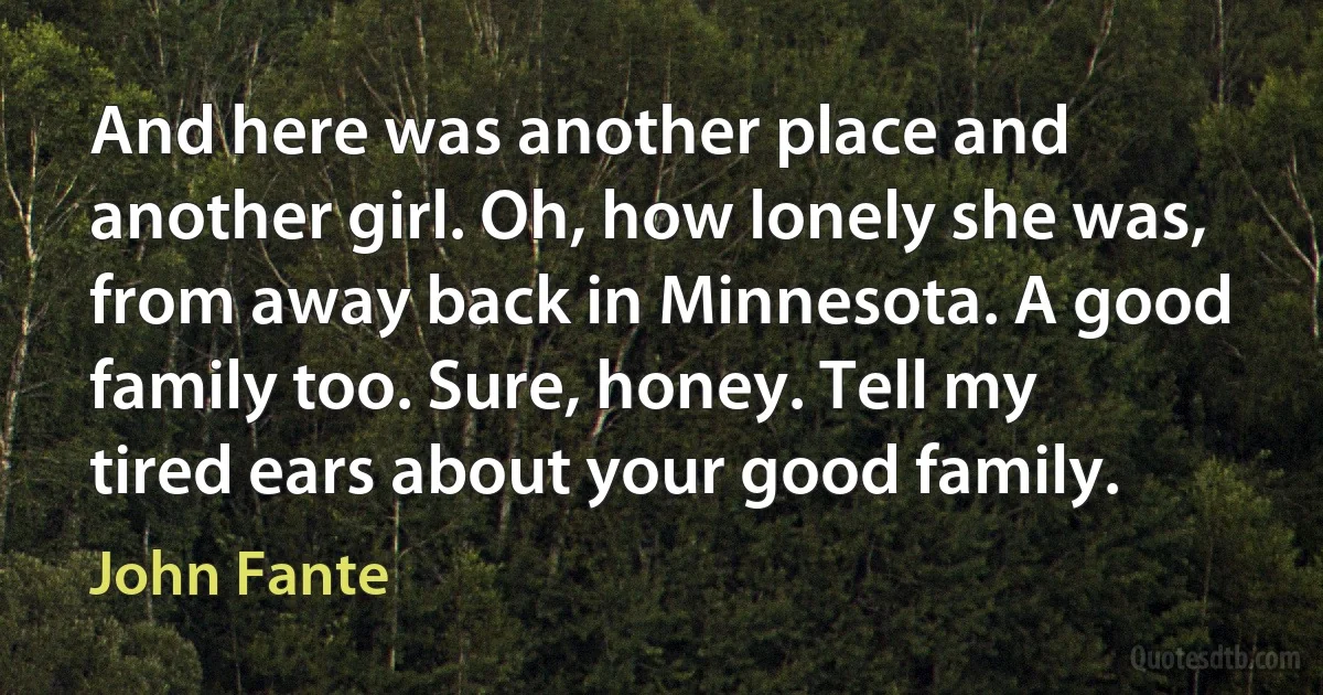 And here was another place and another girl. Oh, how lonely she was, from away back in Minnesota. A good family too. Sure, honey. Tell my tired ears about your good family. (John Fante)