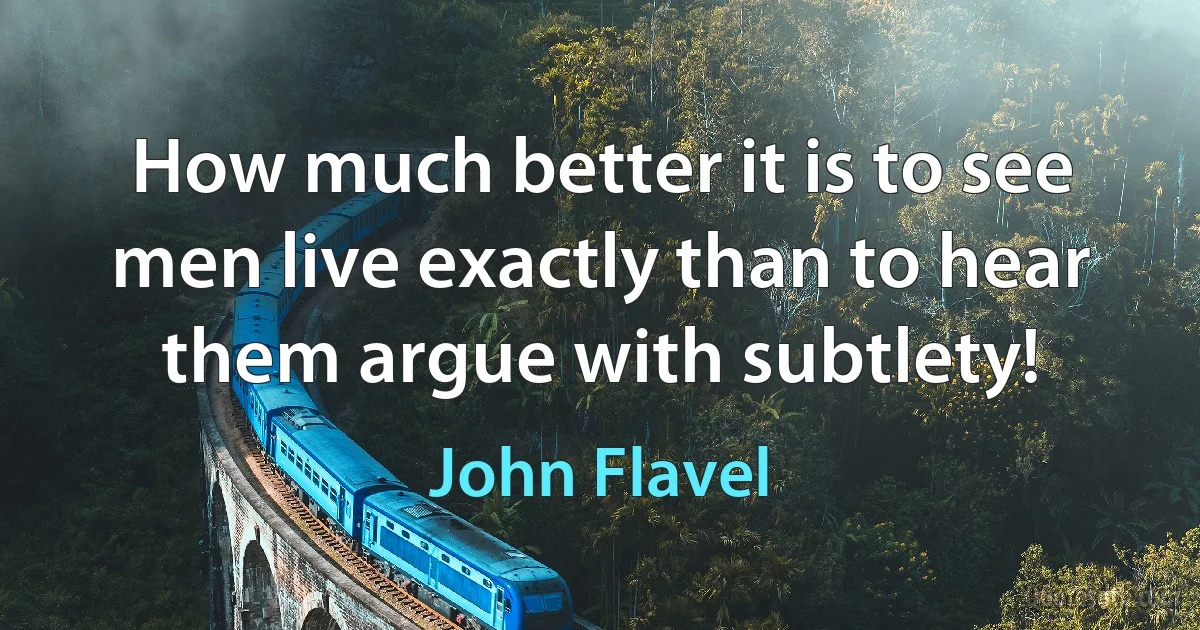 How much better it is to see men live exactly than to hear them argue with subtlety! (John Flavel)