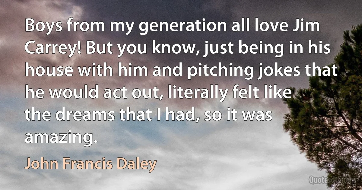 Boys from my generation all love Jim Carrey! But you know, just being in his house with him and pitching jokes that he would act out, literally felt like the dreams that I had, so it was amazing. (John Francis Daley)