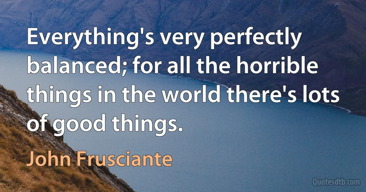 Everything's very perfectly balanced; for all the horrible things in the world there's lots of good things. (John Frusciante)