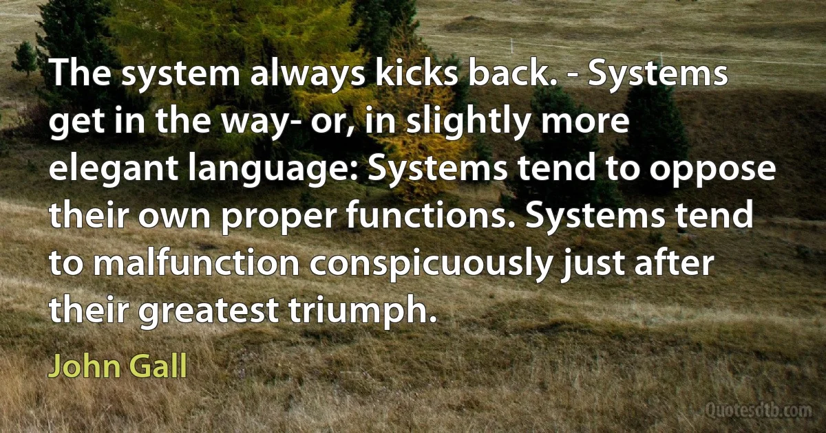 The system always kicks back. - Systems get in the way- or, in slightly more elegant language: Systems tend to oppose their own proper functions. Systems tend to malfunction conspicuously just after their greatest triumph. (John Gall)