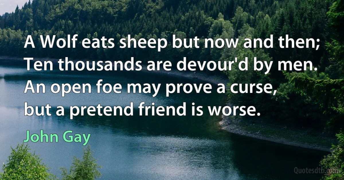 A Wolf eats sheep but now and then;
Ten thousands are devour'd by men.
An open foe may prove a curse,
but a pretend friend is worse. (John Gay)