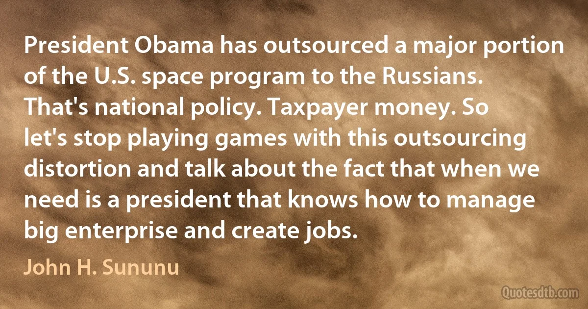 President Obama has outsourced a major portion of the U.S. space program to the Russians. That's national policy. Taxpayer money. So let's stop playing games with this outsourcing distortion and talk about the fact that when we need is a president that knows how to manage big enterprise and create jobs. (John H. Sununu)