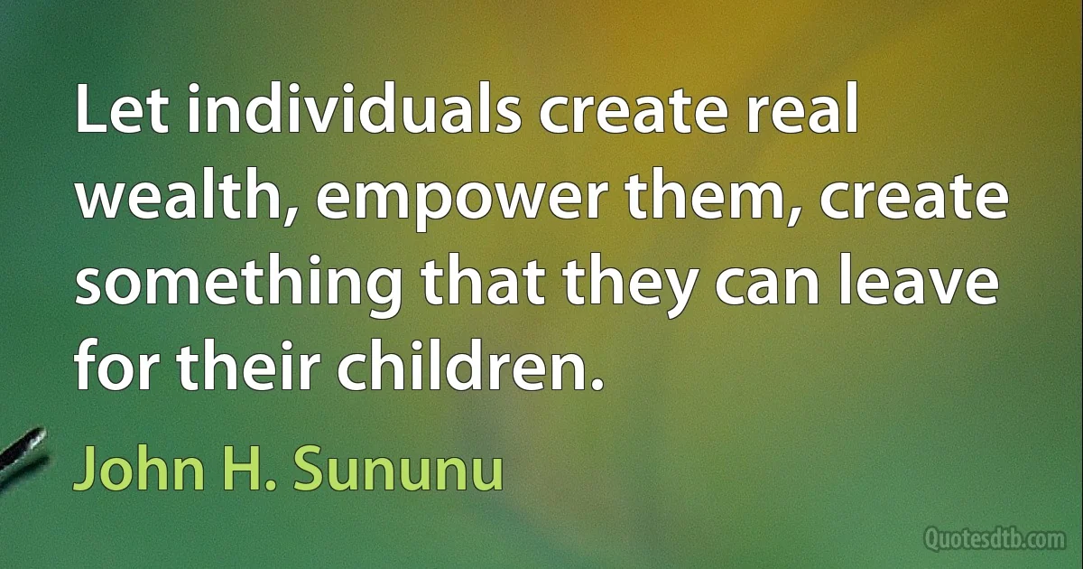 Let individuals create real wealth, empower them, create something that they can leave for their children. (John H. Sununu)