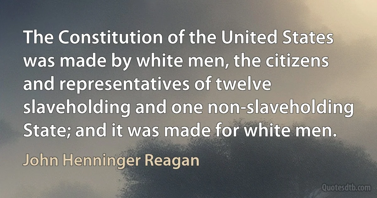 The Constitution of the United States was made by white men, the citizens and representatives of twelve slaveholding and one non-slaveholding State; and it was made for white men. (John Henninger Reagan)