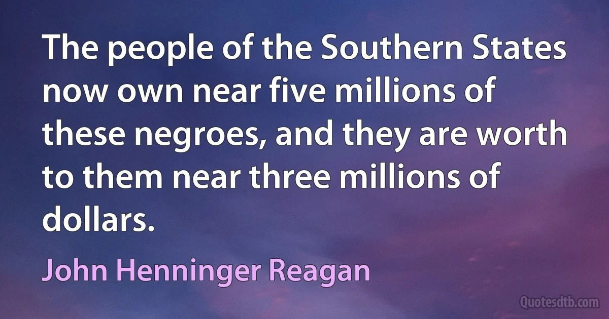 The people of the Southern States now own near five millions of these negroes, and they are worth to them near three millions of dollars. (John Henninger Reagan)