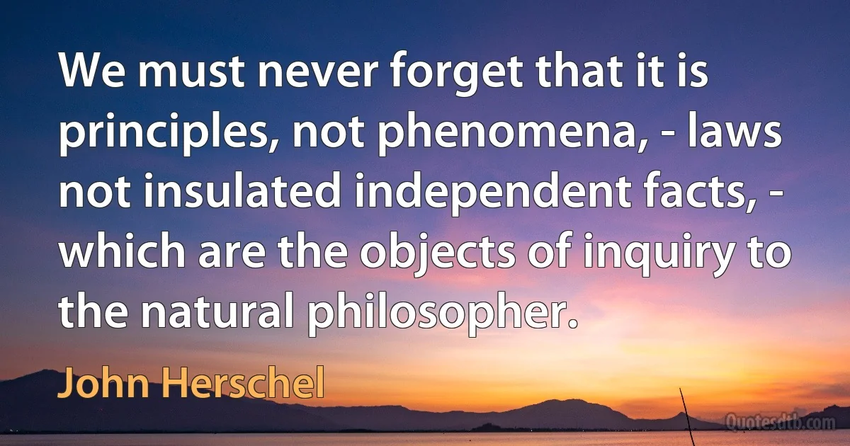 We must never forget that it is principles, not phenomena, - laws not insulated independent facts, - which are the objects of inquiry to the natural philosopher. (John Herschel)