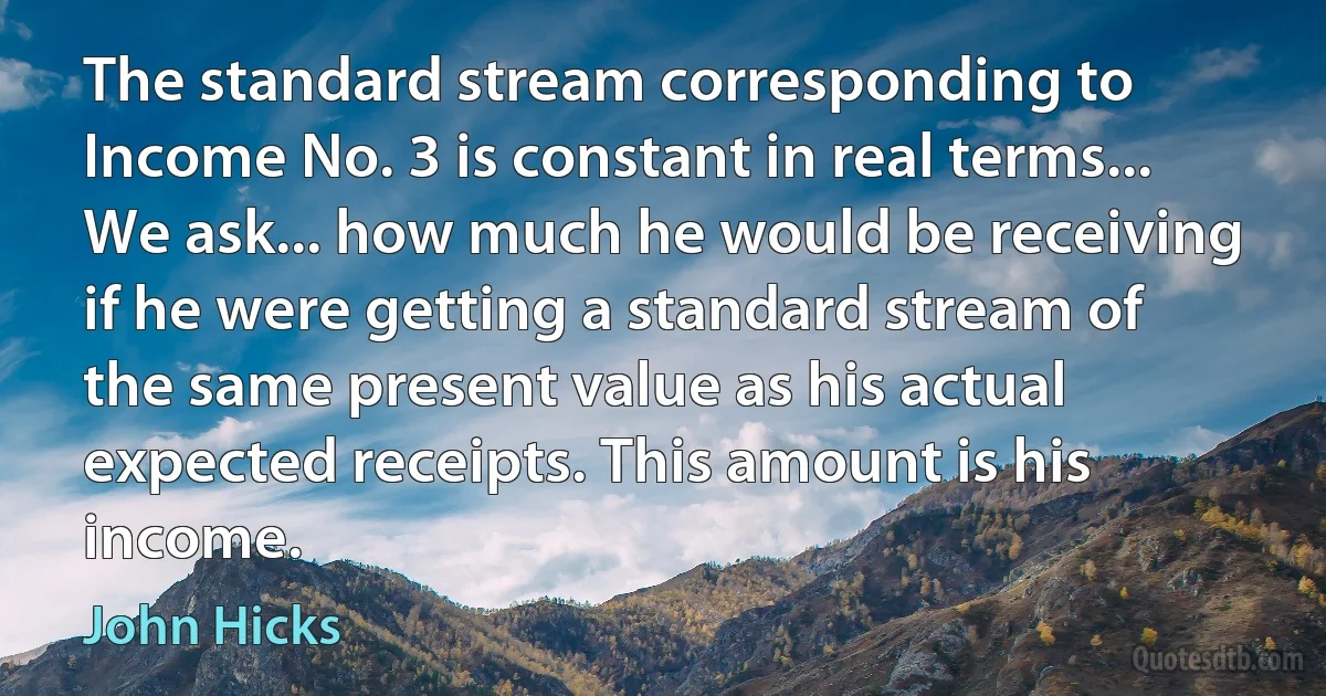 The standard stream corresponding to Income No. 3 is constant in real terms... We ask... how much he would be receiving if he were getting a standard stream of the same present value as his actual expected receipts. This amount is his income. (John Hicks)