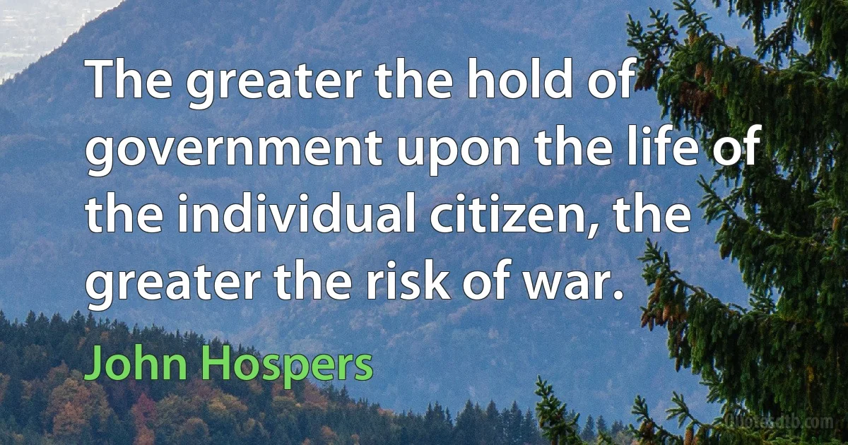 The greater the hold of government upon the life of the individual citizen, the greater the risk of war. (John Hospers)