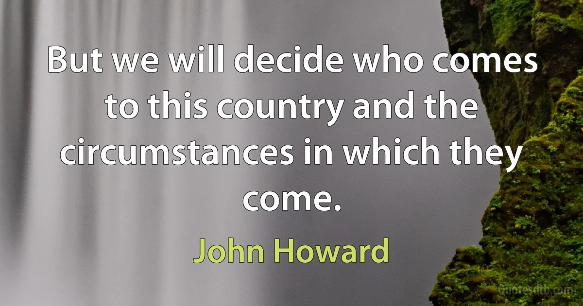 But we will decide who comes to this country and the circumstances in which they come. (John Howard)