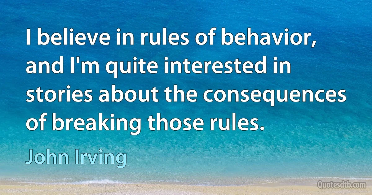 I believe in rules of behavior, and I'm quite interested in stories about the consequences of breaking those rules. (John Irving)