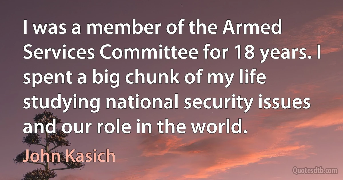 I was a member of the Armed Services Committee for 18 years. I spent a big chunk of my life studying national security issues and our role in the world. (John Kasich)