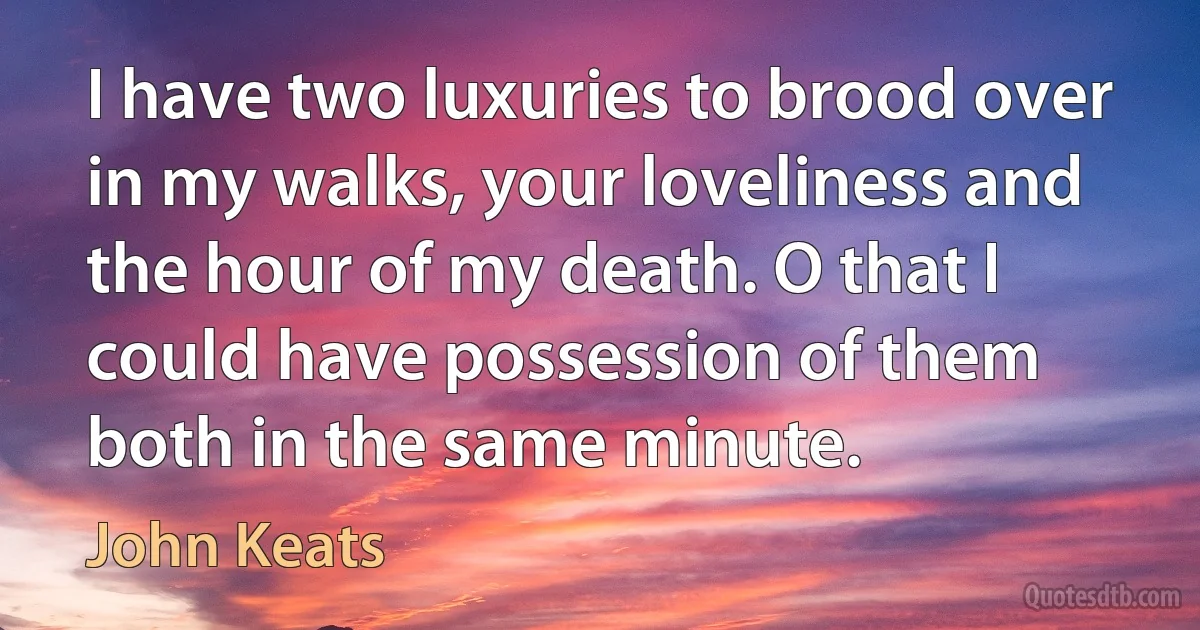 I have two luxuries to brood over in my walks, your loveliness and the hour of my death. O that I could have possession of them both in the same minute. (John Keats)