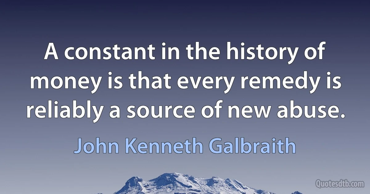 A constant in the history of money is that every remedy is reliably a source of new abuse. (John Kenneth Galbraith)