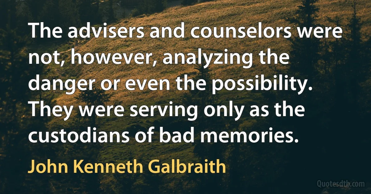 The advisers and counselors were not, however, analyzing the danger or even the possibility. They were serving only as the custodians of bad memories. (John Kenneth Galbraith)