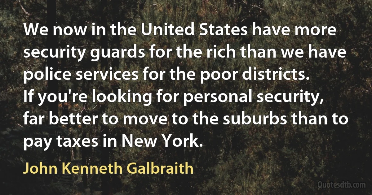 We now in the United States have more security guards for the rich than we have police services for the poor districts. If you're looking for personal security, far better to move to the suburbs than to pay taxes in New York. (John Kenneth Galbraith)